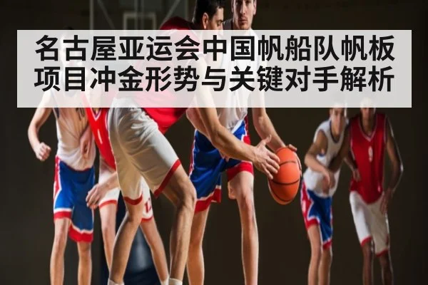 名古屋亚运会中国帆船队帆板项目冲金形势与关键对手解析