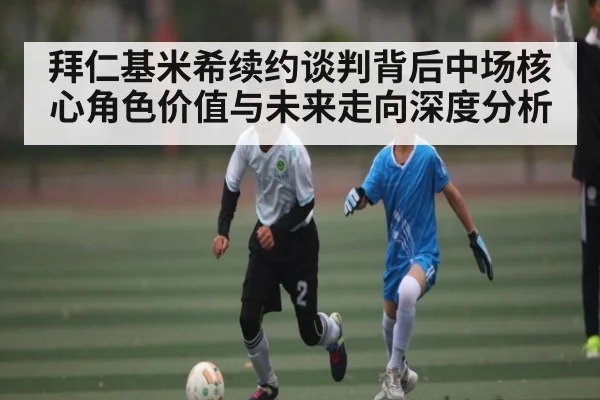 拜仁基米希续约谈判背后中场核心角色价值与未来走向深度分析