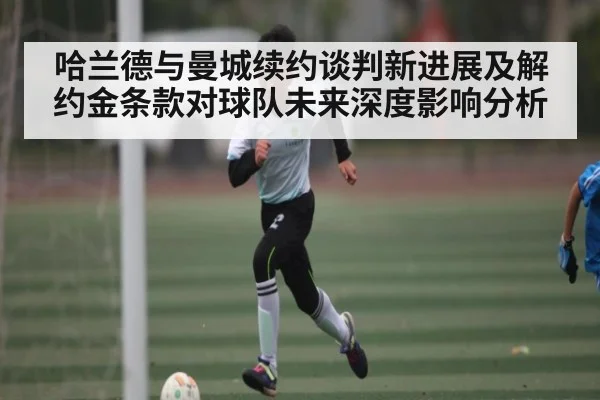 哈兰德与曼城续约谈判新进展及解约金条款对球队未来深度影响分析