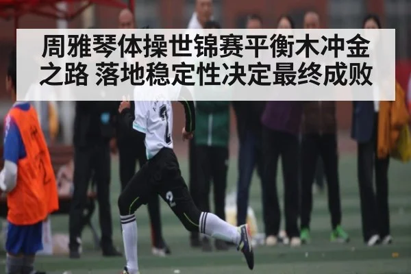 周雅琴体操世锦赛平衡木冲金之路 落地稳定性决定最终成败